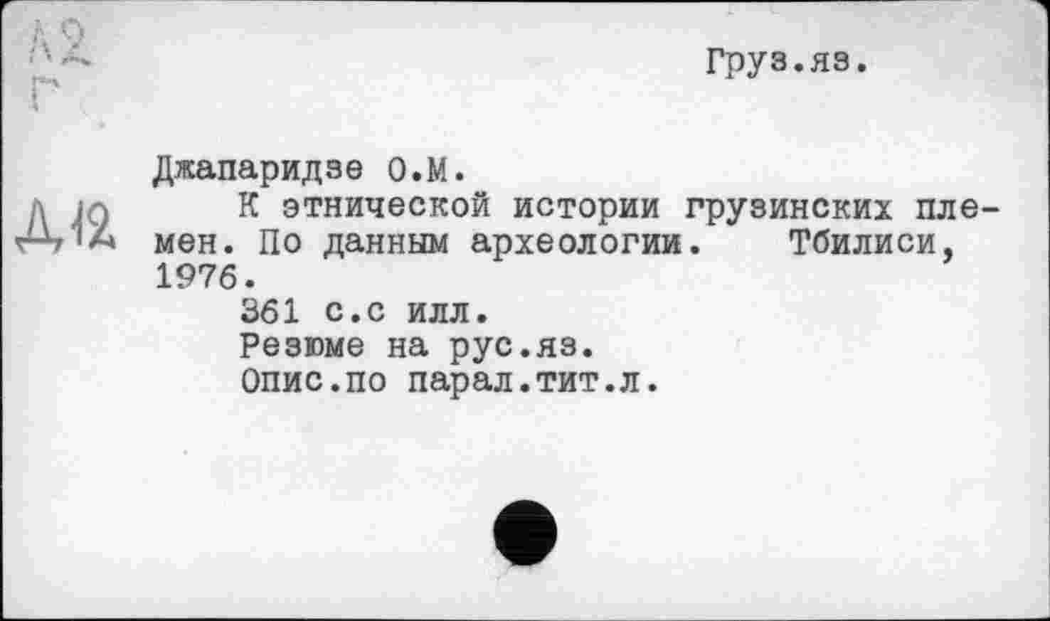 ﻿груз.яз.
Джапаридзе о.М.
К этнической истории грузинских племен. По данным археологии. Тбилиси, 1976.
361 с.с илл.
Резюме на рус.яз.
Опис.по парал.тит.л.